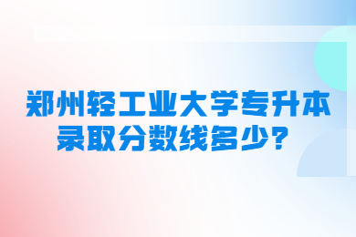 2023年鄭州輕工業(yè)大學(xué)專(zhuān)升本錄取分?jǐn)?shù)線多少？
