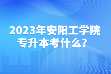 2023年安陽工學(xué)院專升本考什么？