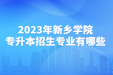 2023年新鄉學院專升本招生專業有哪些?