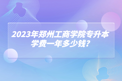 2023年鄭州工商學(xué)院專升本學(xué)費一年多少錢?